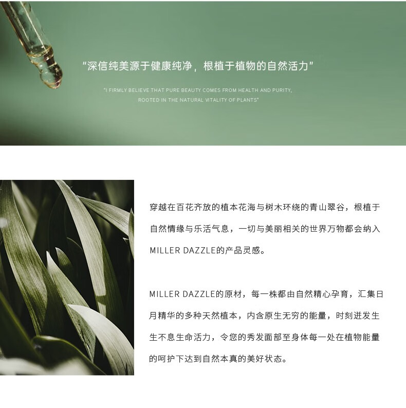 "穿越在百花齊放的植本花海與樹木環(huán)繞的青山翠谷，根植于自然情緣與樂活氣息，一切與美麗相關(guān)的世界方物都會(huì)納入 MILLERDAZZLE的產(chǎn)品靈感" "MILLERDAZZLE的原材，每一株都由自然精心孕育，匯集日月精華的多種天然植本，內(nèi)含原生無(wú)窮的能量，時(shí)刻進(jìn)發(fā)生生不息生命活力，令您的秀發(fā)面部至身體每一處在植物能量的呵護(hù)下達(dá)到自然本真的美好狀態(tài)。"