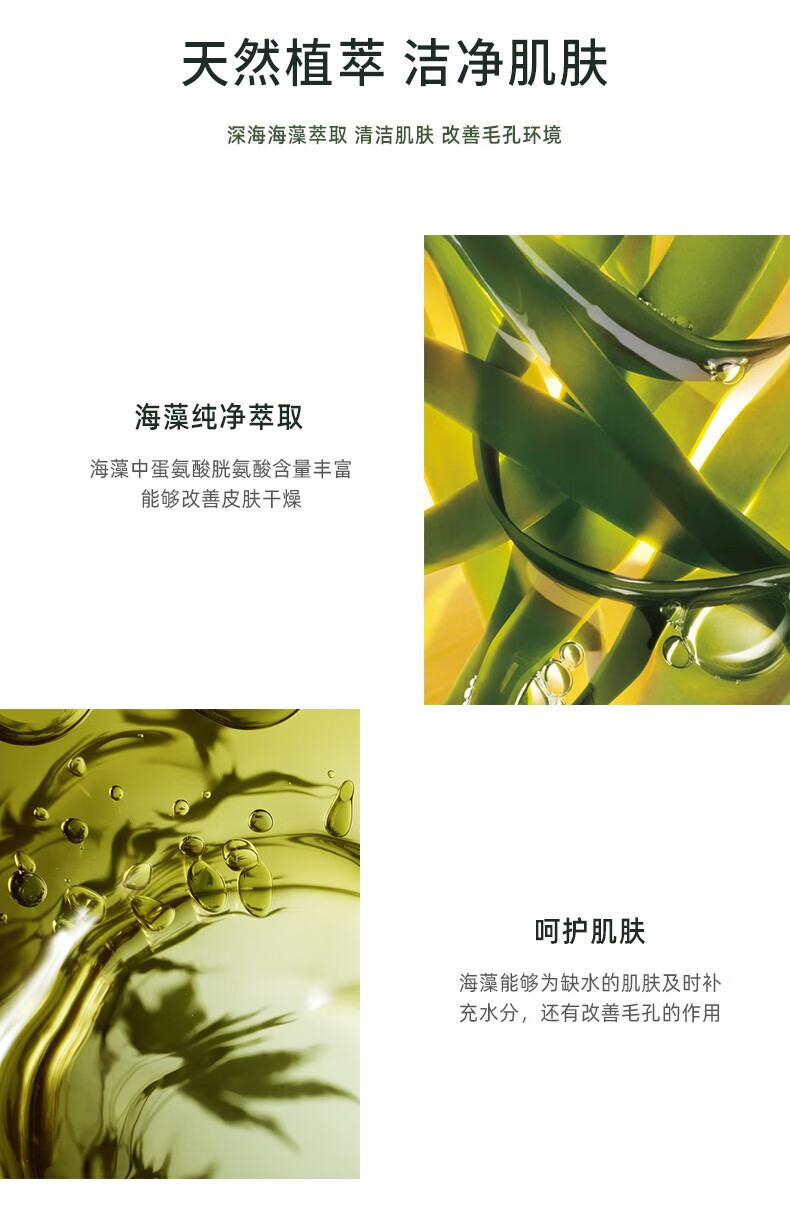 天然植萃 潔凈肌膚 深海海藻萃取 清潔肌膚 改善毛孔環(huán)境 海藻純凈萃取 海藻中蛋氨酸、胱氨酸含量豐富，能夠改善皮膚干燥 呵護(hù)肌膚 海藻能夠?yàn)槿彼募∧w及時(shí)補(bǔ)充水分，還有改善毛孔的作用