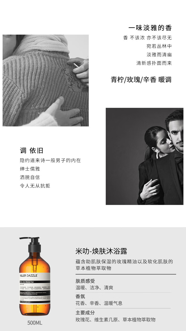 宛若叢林中 淡雅而清幽 清新感撲面而來(lái) 青檸/玫瑰/辛香暖調(diào) 調(diào)依舊 隱約道來(lái)詩(shī)一般男子的內(nèi)在 紳士儒雅 灑脫自信 令人無(wú)從抗拒 米叻-煥膚沐浴露 蘊(yùn)含助肌膚保濕的玫瑰精油以及軟化肌膚的草本植物萃取物 WLLER DAZZLE 膚質(zhì)感受 溫暖、潔凈、清爽 香氛 花香、辛香、溫暖氣息 主要成分 玫瑰花、維生素幾原、草本植物萃取物
