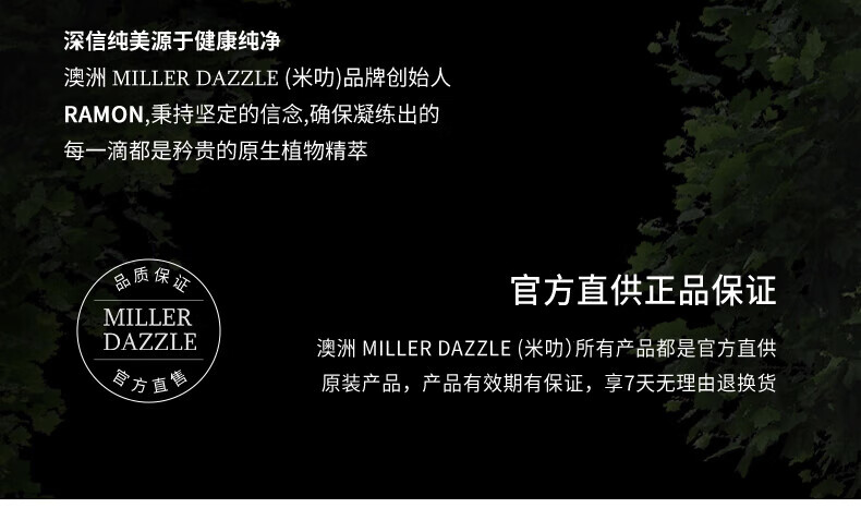 澳洲MILLERDAZZLE（米叻)品牌創(chuàng)始人RAMON秉持堅(jiān)定的信念，確保每一滴產(chǎn)品都是矜貴的原生植物精萃，品質(zhì)保證，官方直供正品。MILLER DAZZLE澳洲品牌所有產(chǎn)品均為官方直供原裝，有效期有保證，并享受7天無(wú)理由退換貨服務(wù)。