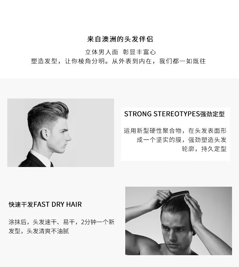 來自澳洲的頭發(fā)伴侶，專為塑造立體男人面、彰顯豐富心而設(shè)計。其強(qiáng)勁定型的技術(shù)，運(yùn)用新型硬性聚合物在頭發(fā)表面形成堅實(shí)膜，塑造出清晰的輪廓，持久定型。同時，其快速干發(fā)的特性，讓涂抹后的頭發(fā)迅速干燥，2分鐘即可煥然一新，清爽不油膩。